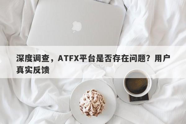 深度调查，ATFX平台是否存在问题？用户真实反馈-第1张图片-要懂汇