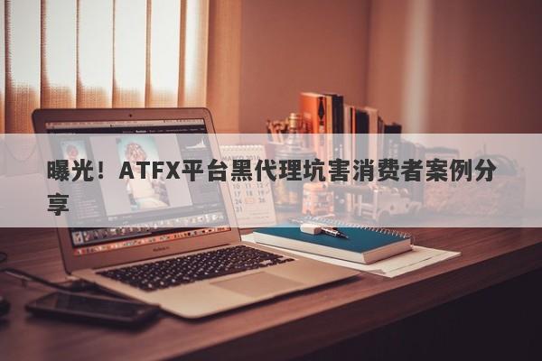 曝光！ATFX平台黑代理坑害消费者案例分享-第1张图片-要懂汇