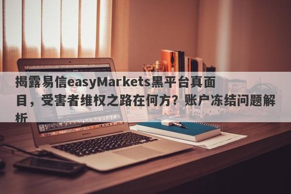 揭露易信easyMarkets黑平台真面目，受害者维权之路在何方？账户冻结问题解析-第1张图片-要懂汇