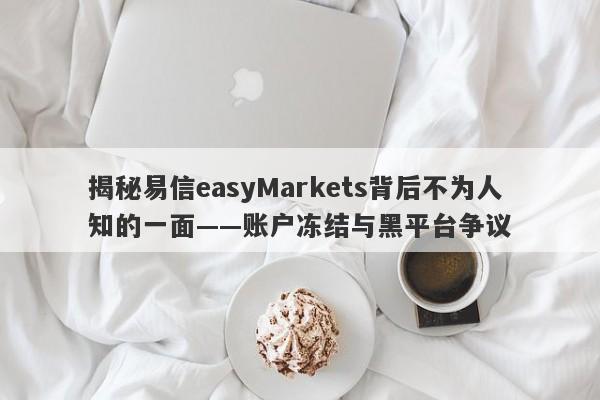 揭秘易信easyMarkets背后不为人知的一面——账户冻结与黑平台争议-第1张图片-要懂汇