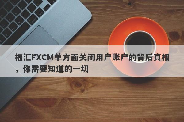 福汇FXCM单方面关闭用户账户的背后真相，你需要知道的一切-第1张图片-要懂汇