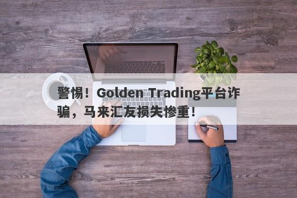 警惕！Golden Trading平台诈骗，马来汇友损失惨重！-第1张图片-要懂汇