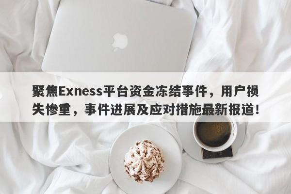 聚焦Exness平台资金冻结事件，用户损失惨重，事件进展及应对措施最新报道！-第1张图片-要懂汇