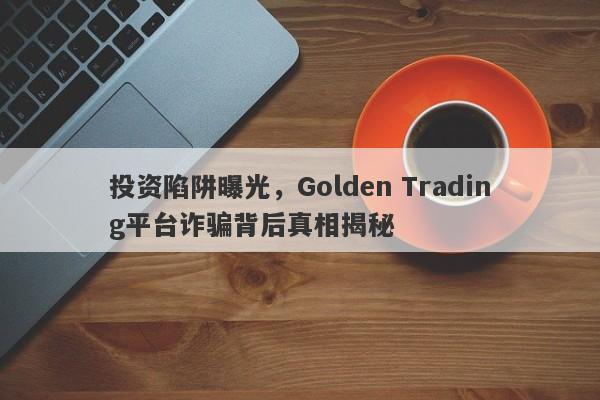 投资陷阱曝光，Golden Trading平台诈骗背后真相揭秘-第1张图片-要懂汇