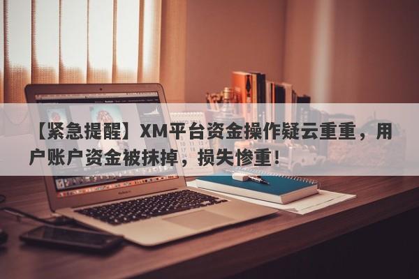 【紧急提醒】XM平台资金操作疑云重重，用户账户资金被抹掉，损失惨重！-第1张图片-要懂汇