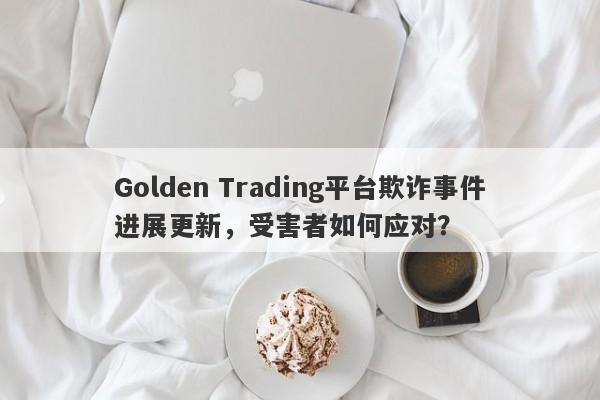 Golden Trading平台欺诈事件进展更新，受害者如何应对？-第1张图片-要懂汇