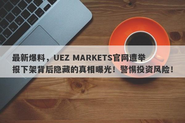 最新爆料，UEZ MARKETS官网遭举报下架背后隐藏的真相曝光！警惕投资风险！-第1张图片-要懂汇