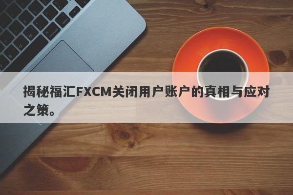 揭秘福汇FXCM关闭用户账户的真相与应对之策。-第1张图片-要懂汇