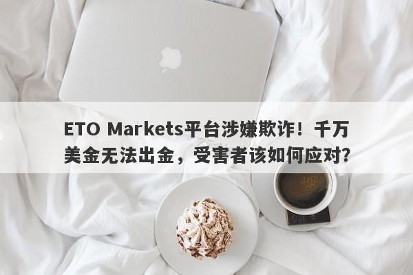 ETO Markets平台涉嫌欺诈！千万美金无法出金，受害者该如何应对？-第1张图片-要懂汇