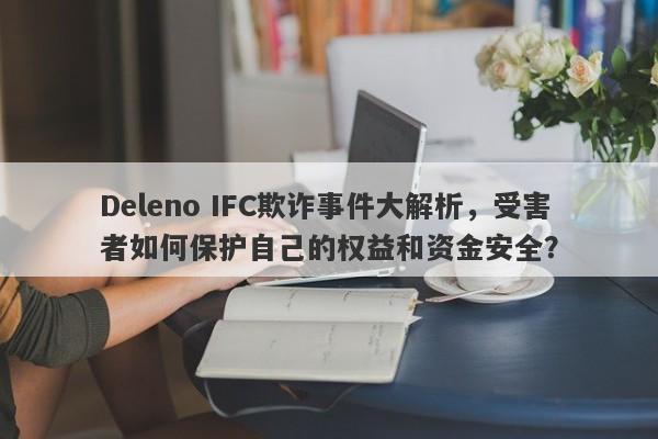 Deleno IFC欺诈事件大解析，受害者如何保护自己的权益和资金安全？-第1张图片-要懂汇