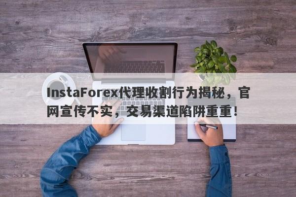 InstaForex代理收割行为揭秘，官网宣传不实，交易渠道陷阱重重！-第1张图片-要懂汇