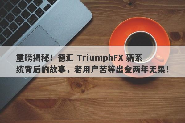 重磅揭秘！德汇 TriumphFX 新系统背后的故事，老用户苦等出金两年无果！-第1张图片-要懂汇