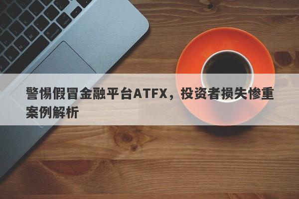 警惕假冒金融平台ATFX，投资者损失惨重案例解析-第1张图片-要懂汇