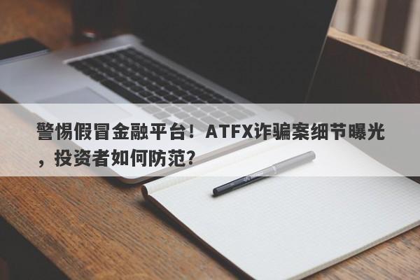 警惕假冒金融平台！ATFX诈骗案细节曝光，投资者如何防范？-第1张图片-要懂汇