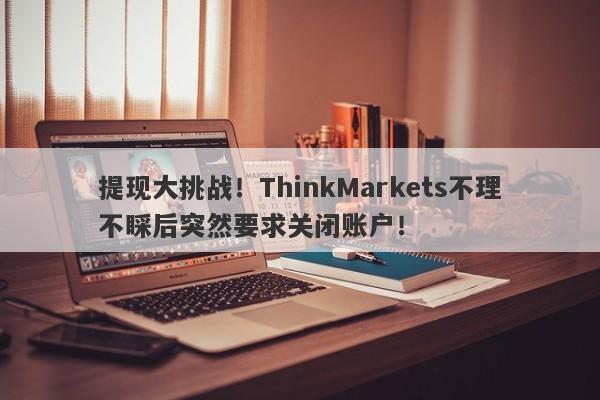 提现大挑战！ThinkMarkets不理不睬后突然要求关闭账户！-第1张图片-要懂汇