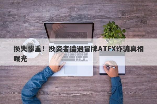 损失惨重！投资者遭遇冒牌ATFX诈骗真相曝光-第1张图片-要懂汇