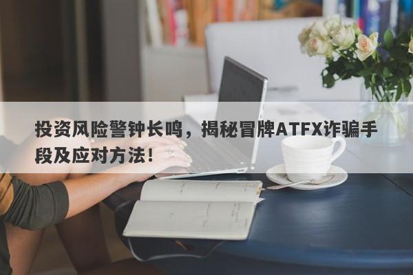 投资风险警钟长鸣，揭秘冒牌ATFX诈骗手段及应对方法！-第1张图片-要懂汇