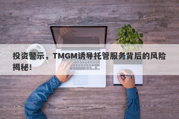 投资警示，TMGM诱导托管服务背后的风险揭秘！-第1张图片-要懂汇