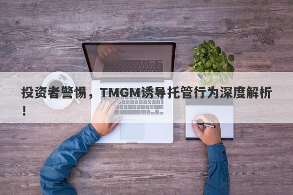 投资者警惕，TMGM诱导托管行为深度解析！-第1张图片-要懂汇