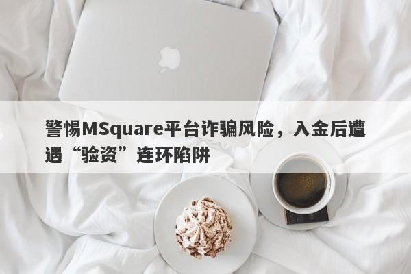 警惕MSquare平台诈骗风险，入金后遭遇“验资”连环陷阱-第1张图片-要懂汇