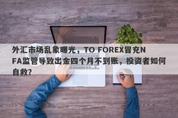 外汇市场乱象曝光，TO FOREX冒充NFA监管导致出金四个月不到账，投资者如何自救？-第1张图片-要懂汇