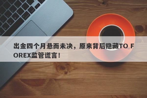 出金四个月悬而未决，原来背后隐藏TO FOREX监管谎言！-第1张图片-要懂汇