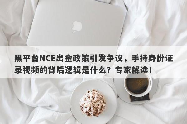 黑平台NCE出金政策引发争议，手持身份证录视频的背后逻辑是什么？专家解读！-第1张图片-要懂汇