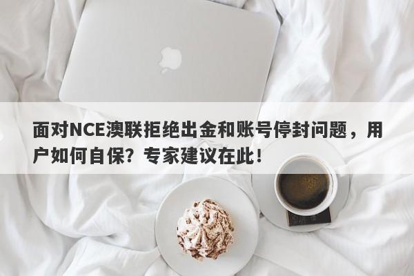 面对NCE澳联拒绝出金和账号停封问题，用户如何自保？专家建议在此！-第1张图片-要懂汇