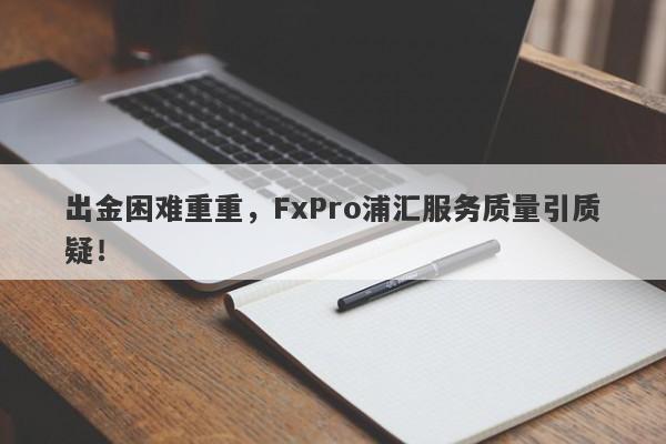 出金困难重重，FxPro浦汇服务质量引质疑！-第1张图片-要懂汇