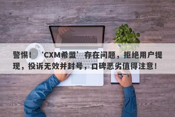 警惕！‘CXM希盟’存在问题，拒绝用户提现，投诉无效并封号，口碑恶劣值得注意！-第1张图片-要懂汇