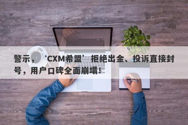 警示，‘CXM希盟’拒绝出金、投诉直接封号，用户口碑全面崩塌！-第1张图片-要懂汇