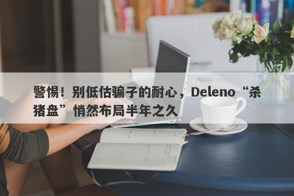 警惕！别低估骗子的耐心，Deleno“杀猪盘”悄然布局半年之久-第1张图片-要懂汇