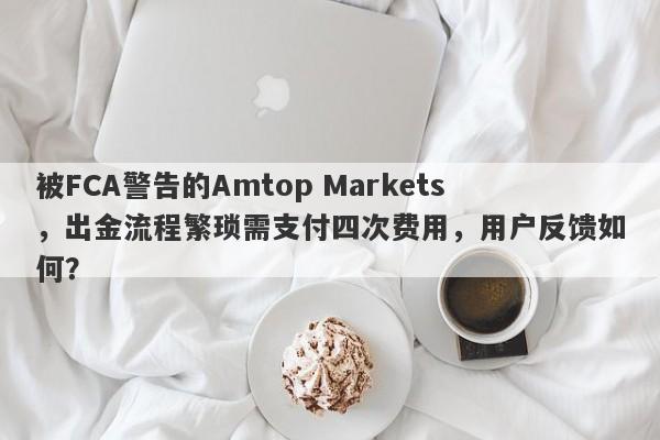 被FCA警告的Amtop Markets，出金流程繁琐需支付四次费用，用户反馈如何？-第1张图片-要懂汇