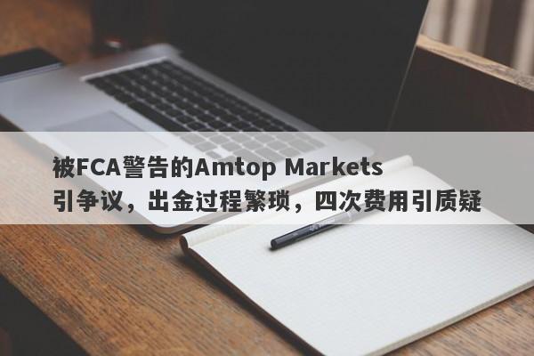 被FCA警告的Amtop Markets引争议，出金过程繁琐，四次费用引质疑-第1张图片-要懂汇