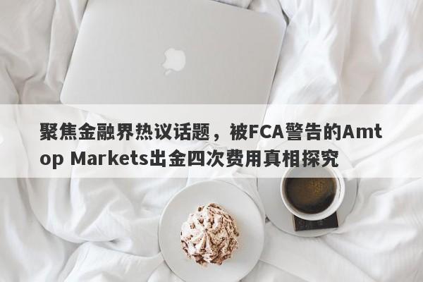 聚焦金融界热议话题，被FCA警告的Amtop Markets出金四次费用真相探究-第1张图片-要懂汇