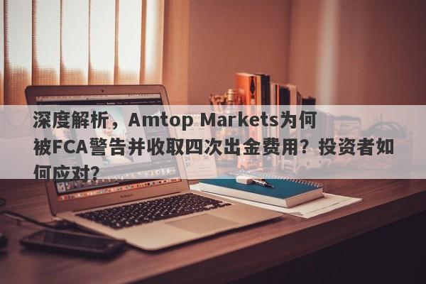 深度解析，Amtop Markets为何被FCA警告并收取四次出金费用？投资者如何应对？-第1张图片-要懂汇