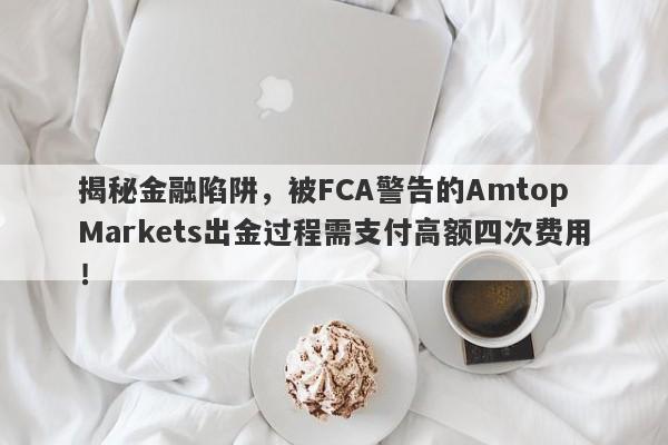 揭秘金融陷阱，被FCA警告的Amtop Markets出金过程需支付高额四次费用！-第1张图片-要懂汇