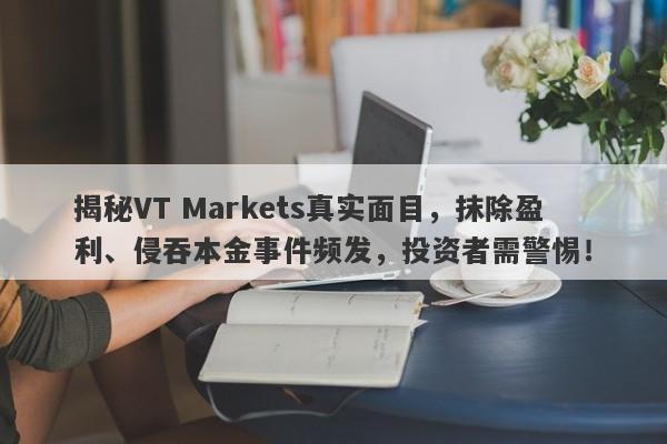 揭秘VT Markets真实面目，抹除盈利、侵吞本金事件频发，投资者需警惕！-第1张图片-要懂汇