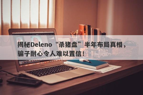 揭秘Deleno“杀猪盘”半年布局真相，骗子耐心令人难以置信！-第1张图片-要懂汇