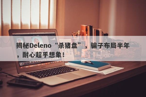 揭秘Deleno“杀猪盘”，骗子布局半年，耐心超乎想象！-第1张图片-要懂汇