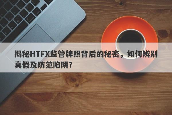 揭秘HTFX监管牌照背后的秘密，如何辨别真假及防范陷阱？-第1张图片-要懂汇