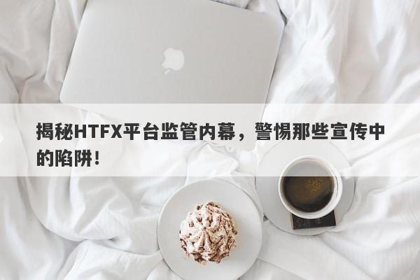 揭秘HTFX平台监管内幕，警惕那些宣传中的陷阱！-第1张图片-要懂汇