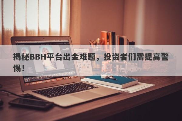 揭秘BBH平台出金难题，投资者们需提高警惕！-第1张图片-要懂汇