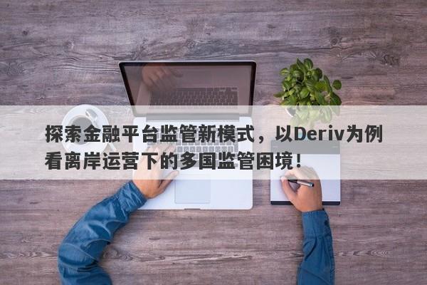 探索金融平台监管新模式，以Deriv为例看离岸运营下的多国监管困境！-第1张图片-要懂汇