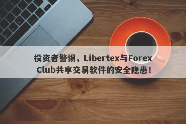 投资者警惕，Libertex与Forex Club共享交易软件的安全隐患！-第1张图片-要懂汇