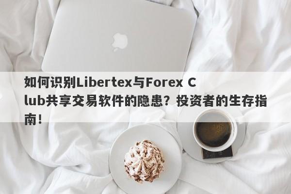 如何识别Libertex与Forex Club共享交易软件的隐患？投资者的生存指南！-第1张图片-要懂汇