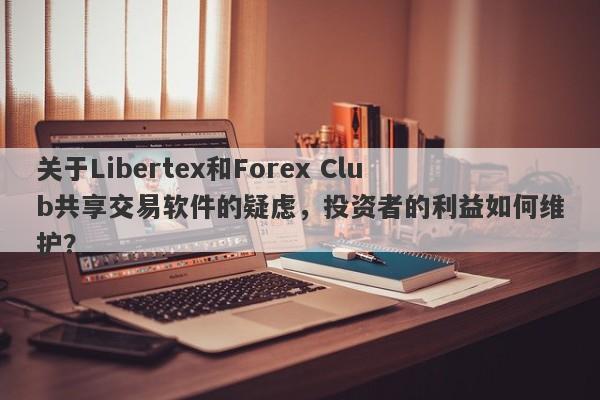 关于Libertex和Forex Club共享交易软件的疑虑，投资者的利益如何维护？-第1张图片-要懂汇