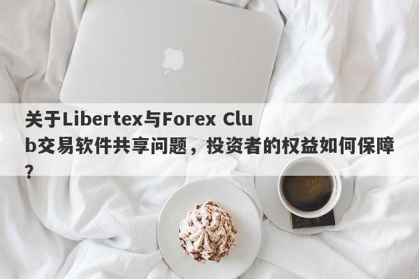 关于Libertex与Forex Club交易软件共享问题，投资者的权益如何保障？-第1张图片-要懂汇