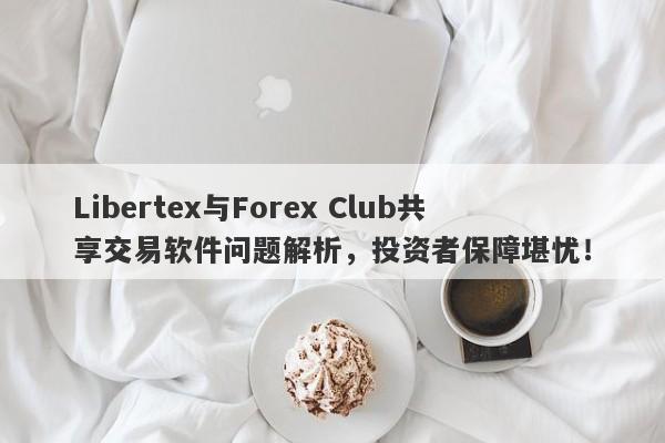 Libertex与Forex Club共享交易软件问题解析，投资者保障堪忧！-第1张图片-要懂汇