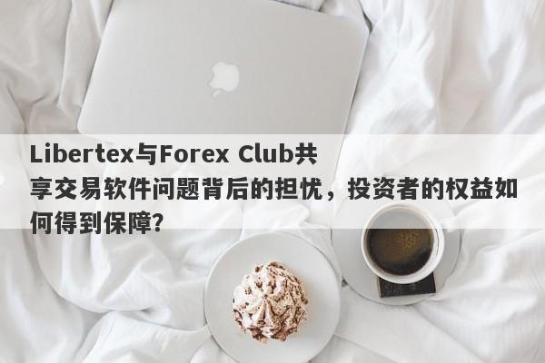 Libertex与Forex Club共享交易软件问题背后的担忧，投资者的权益如何得到保障？-第1张图片-要懂汇